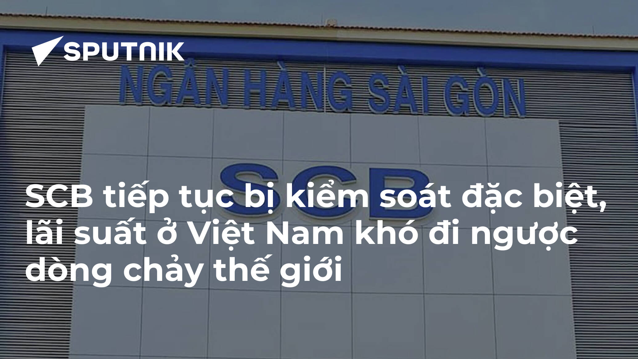 SCB tiếp tục bị kiểm soát đặc biệt, lãi suất ở Việt Nam khó đi ngược dòng chảy thế giới